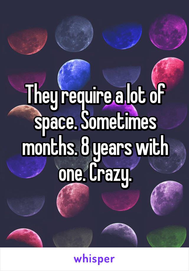 They require a lot of space. Sometimes months. 8 years with one. Crazy.