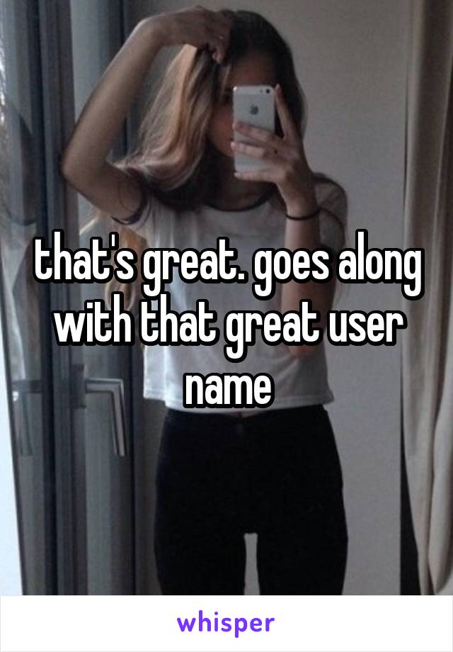 that's great. goes along with that great user name