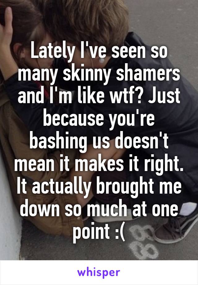 Lately I've seen so many skinny shamers and I'm like wtf? Just because you're bashing us doesn't mean it makes it right. It actually brought me down so much at one point :(