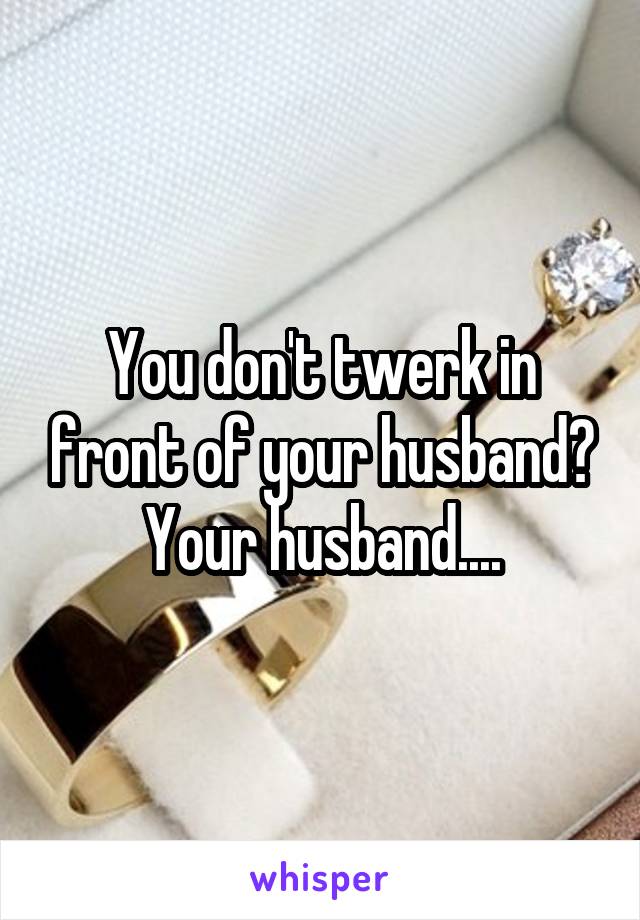 You don't twerk in front of your husband? Your husband....