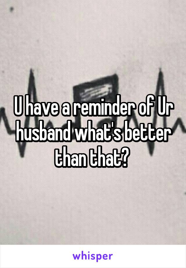 U have a reminder of Ur husband what's better than that? 