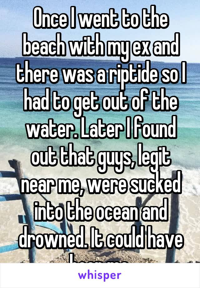 Once I went to the beach with my ex and there was a riptide so I had to get out of the water. Later I found out that guys, legit near me, were sucked into the ocean and drowned. It could have been me.