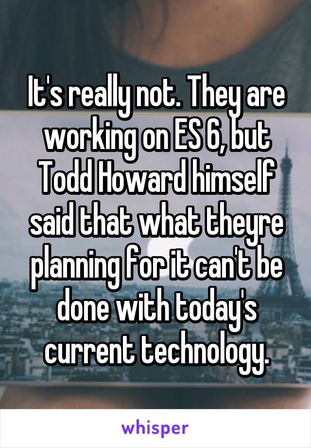 It's really not. They are working on ES 6, but Todd Howard himself said that what theyre planning for it can't be done with today's current technology.