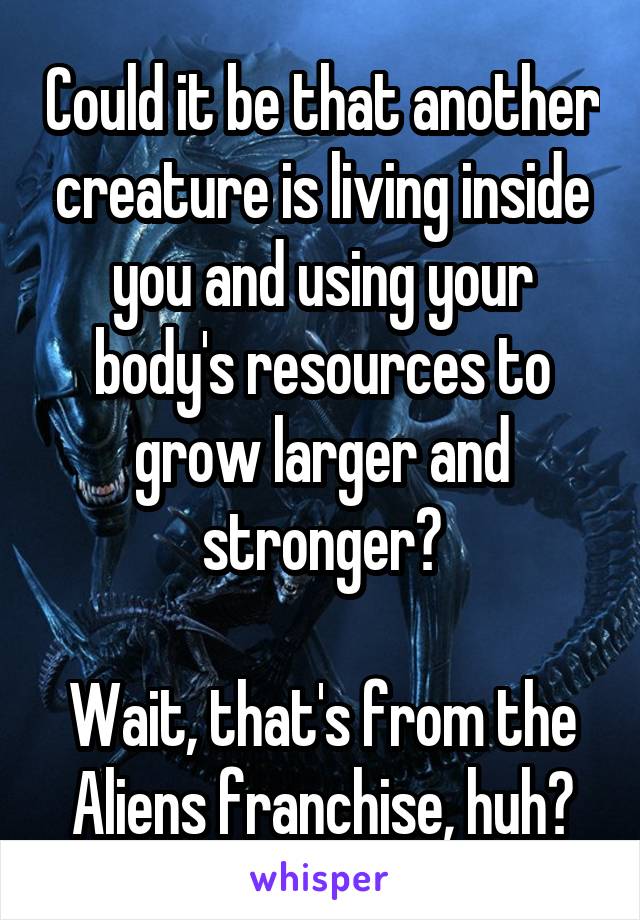 Could it be that another creature is living inside you and using your body's resources to grow larger and stronger?

Wait, that's from the Aliens franchise, huh?