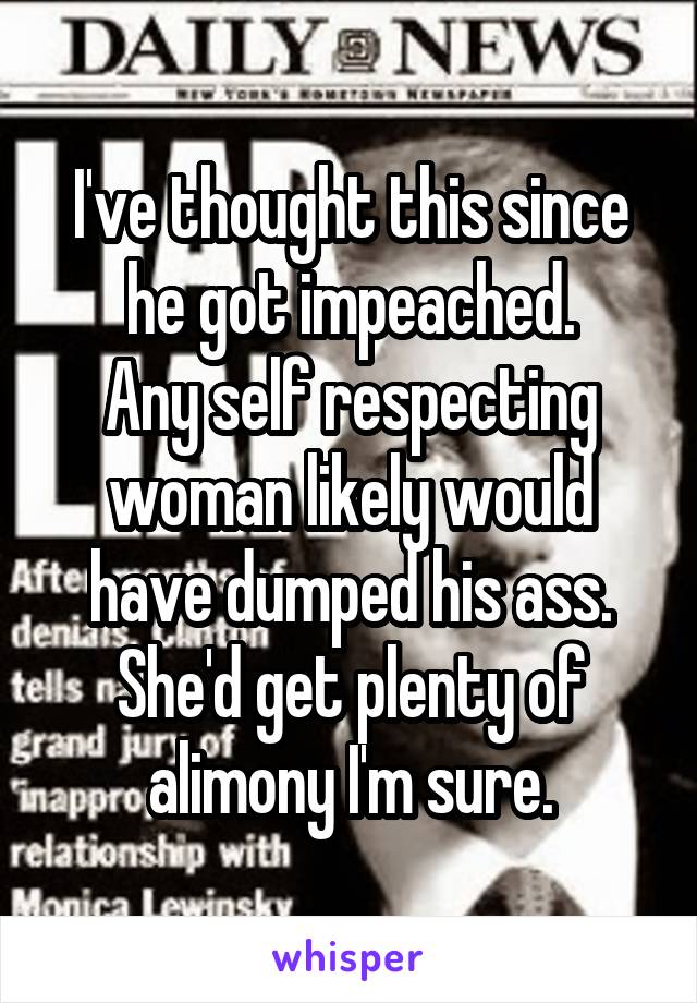 I've thought this since he got impeached.
Any self respecting woman likely would have dumped his ass.
She'd get plenty of alimony I'm sure.