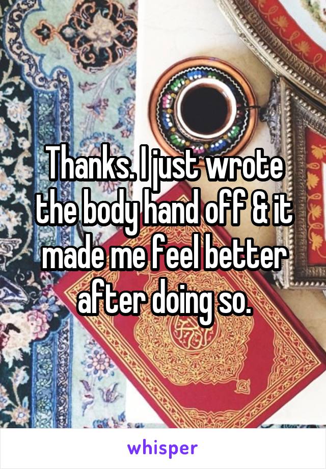 Thanks. I just wrote the body hand off & it made me feel better after doing so.