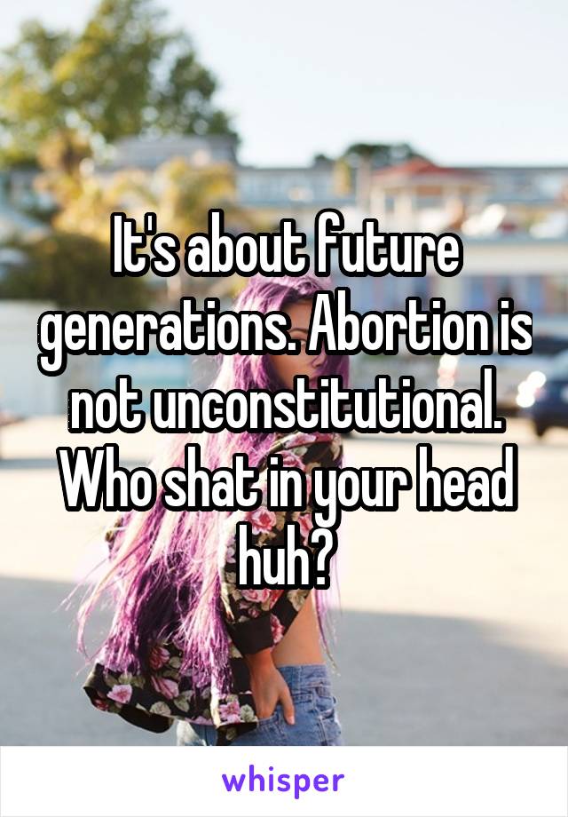 It's about future generations. Abortion is not unconstitutional. Who shat in your head huh?