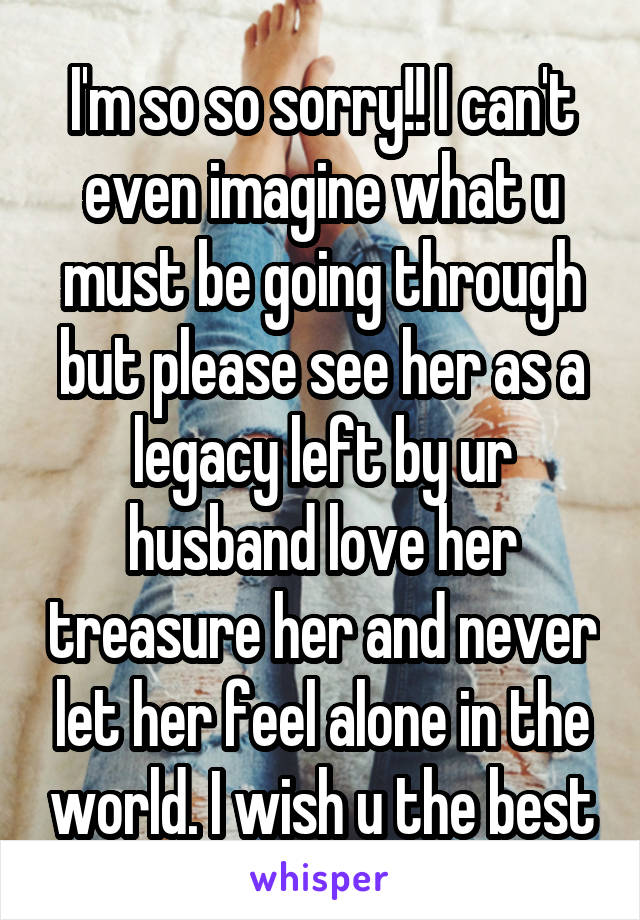 I'm so so sorry!! I can't even imagine what u must be going through but please see her as a legacy left by ur husband love her treasure her and never let her feel alone in the world. I wish u the best