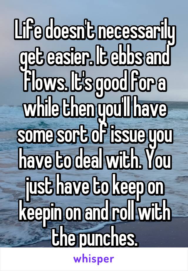 Life doesn't necessarily get easier. It ebbs and flows. It's good for a while then you'll have some sort of issue you have to deal with. You just have to keep on keepin on and roll with the punches.