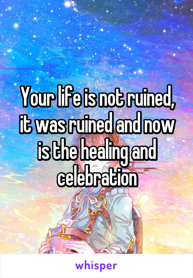 Your life is not ruined, it was ruined and now is the healing and celebration