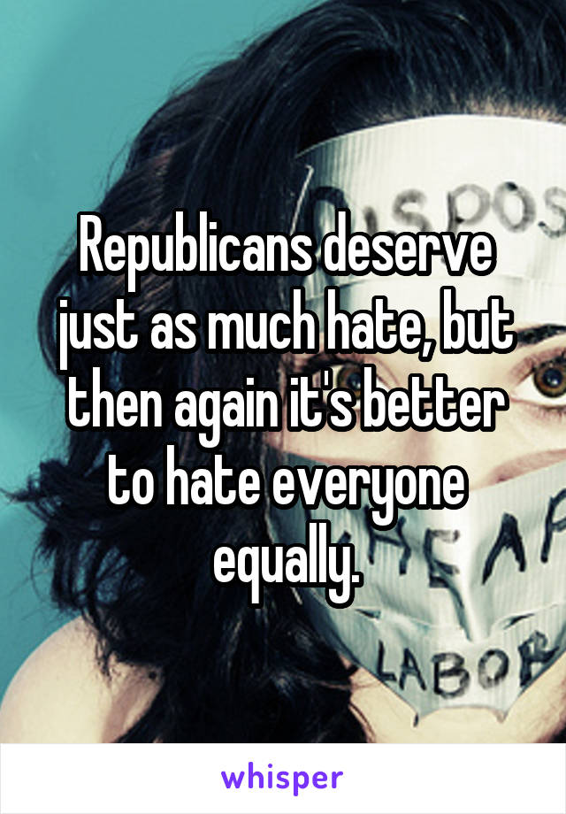 Republicans deserve just as much hate, but then again it's better to hate everyone equally.