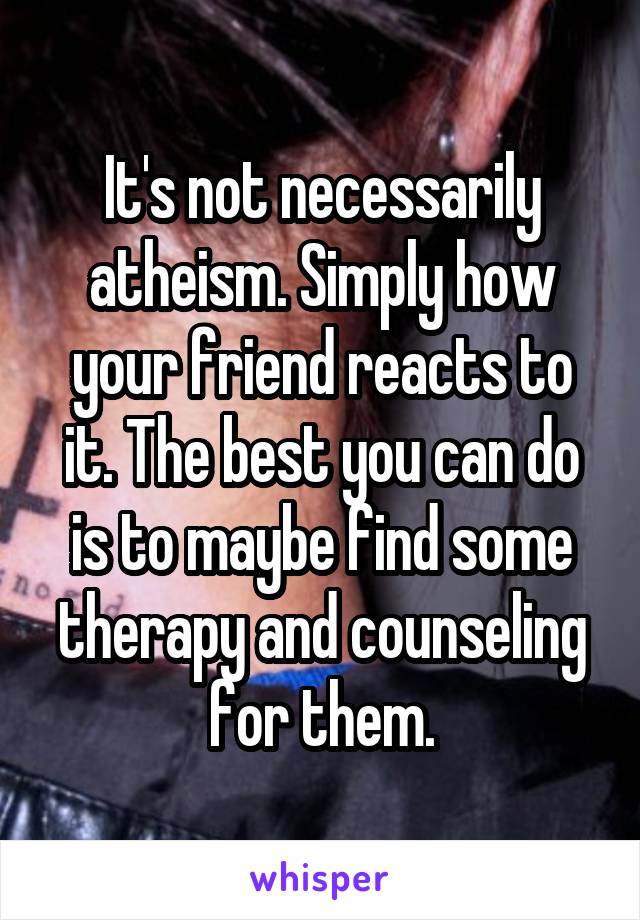 It's not necessarily atheism. Simply how your friend reacts to it. The best you can do is to maybe find some therapy and counseling for them.