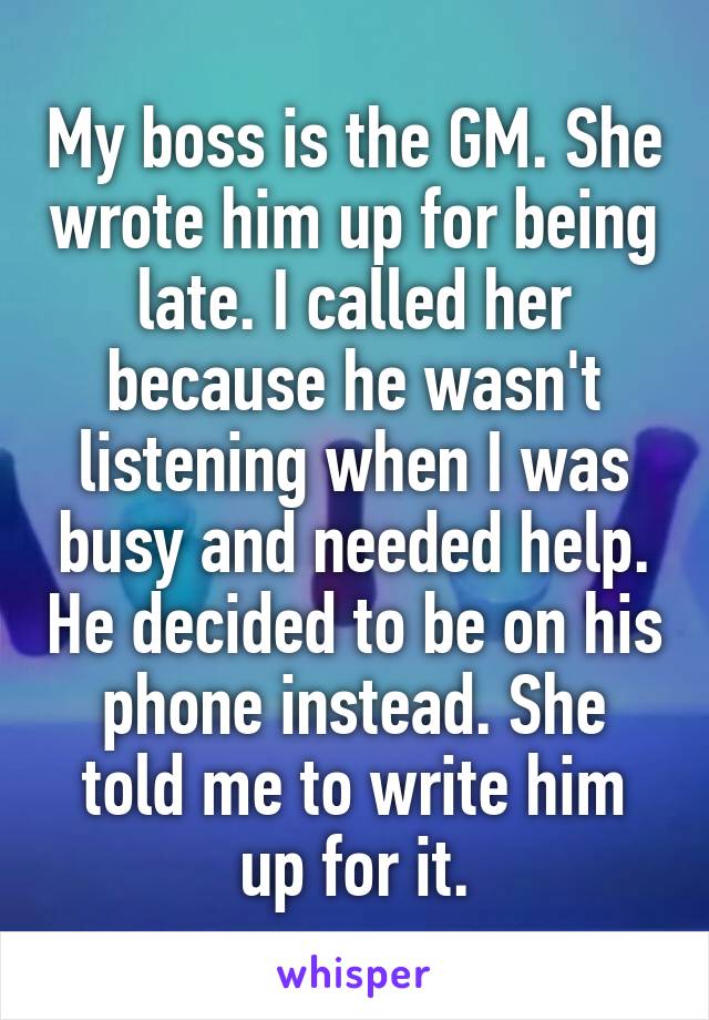 My boss is the GM. She wrote him up for being late. I called her because he wasn't listening when I was busy and needed help. He decided to be on his phone instead. She told me to write him up for it.