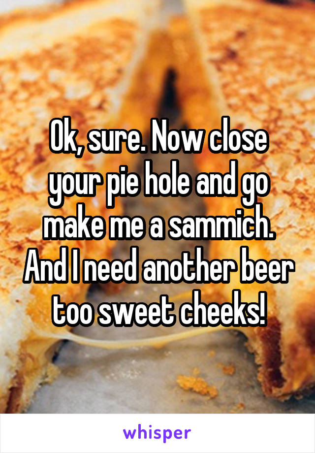 Ok, sure. Now close your pie hole and go make me a sammich. And I need another beer too sweet cheeks!