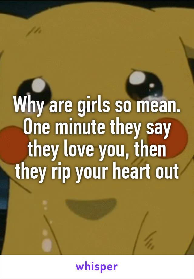 Why are girls so mean. One minute they say they love you, then they rip your heart out