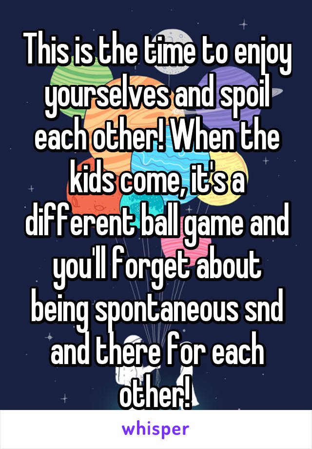 This is the time to enjoy yourselves and spoil each other! When the kids come, it's a different ball game and you'll forget about being spontaneous snd and there for each other! 