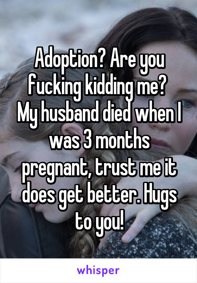 Adoption? Are you fucking kidding me? 
My husband died when I was 3 months pregnant, trust me it does get better. Hugs to you!