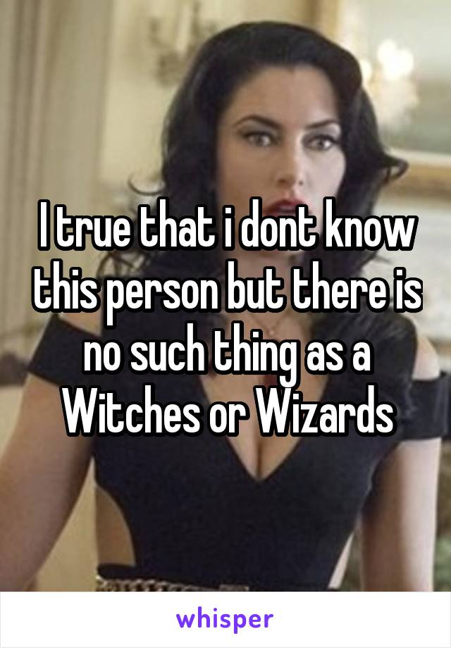 I true that i dont know this person but there is no such thing as a Witches or Wizards