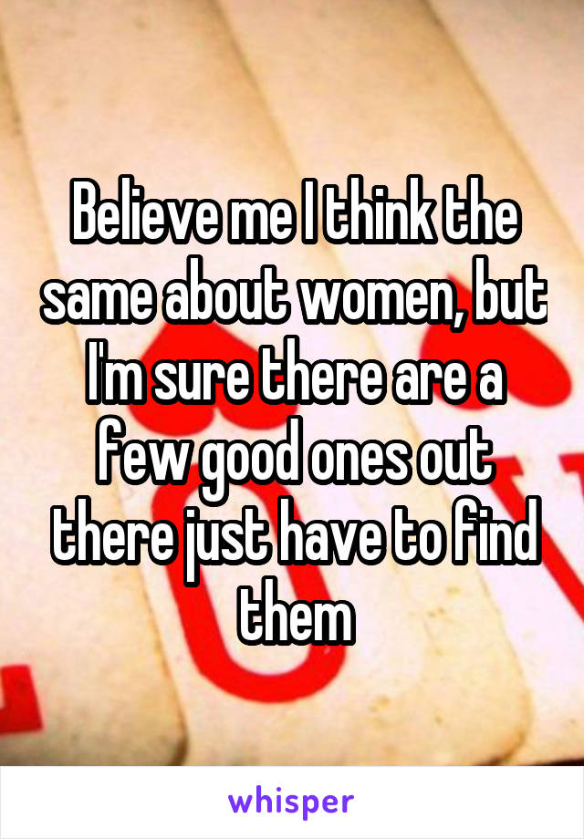 Believe me I think the same about women, but I'm sure there are a few good ones out there just have to find them