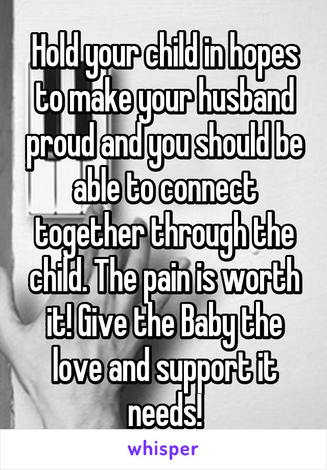 Hold your child in hopes to make your husband proud and you should be able to connect together through the child. The pain is worth it! Give the Baby the love and support it needs!