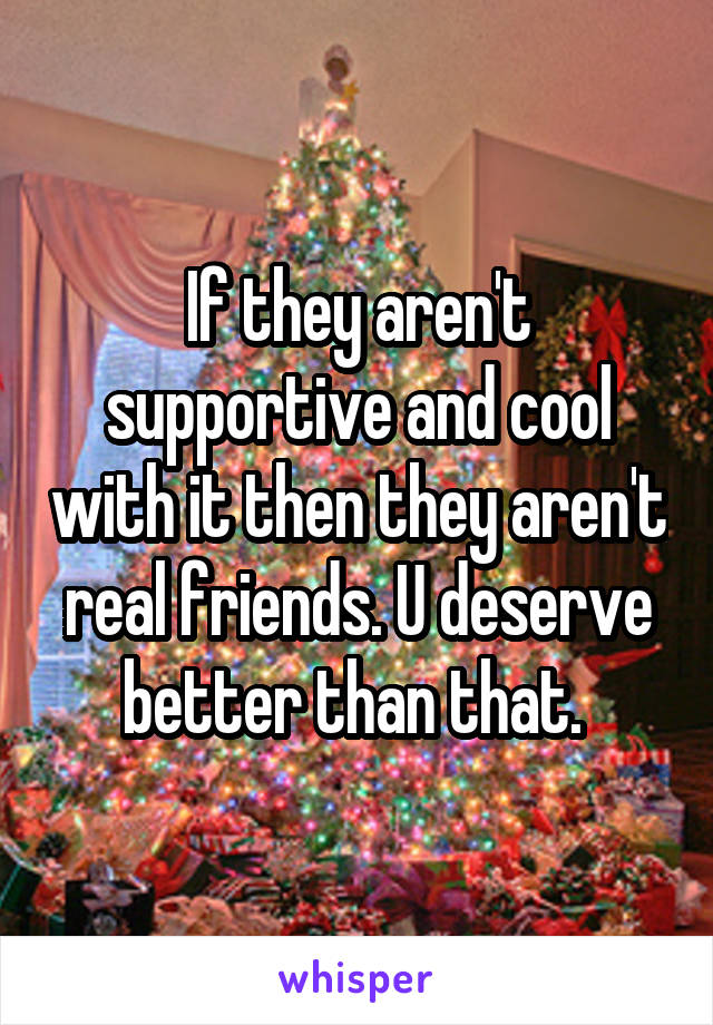 If they aren't supportive and cool with it then they aren't real friends. U deserve better than that. 