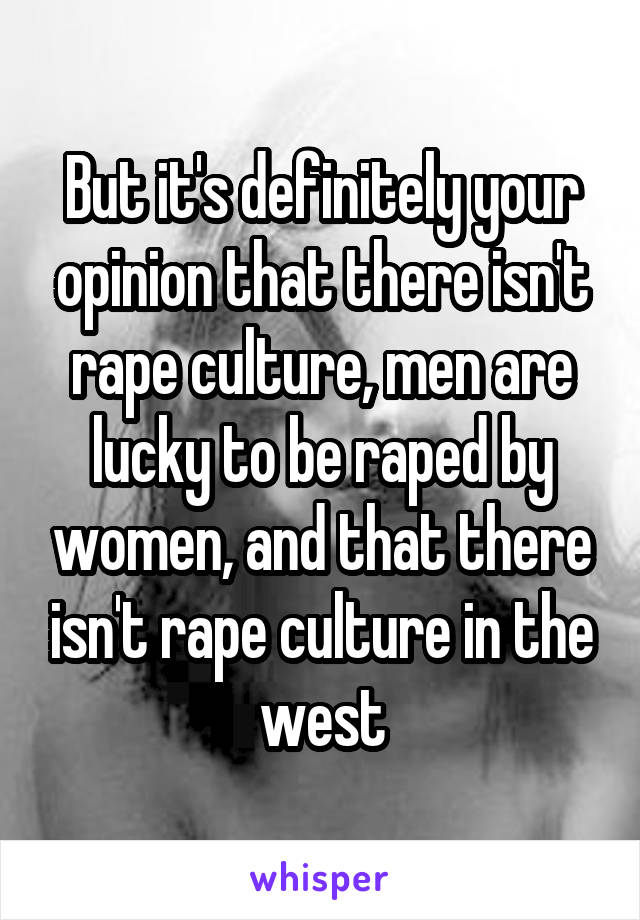 But it's definitely your opinion that there isn't rape culture, men are lucky to be raped by women, and that there isn't rape culture in the west