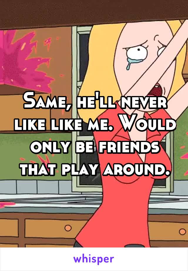 Same, he'll never like like me. Would only be friends that play around.