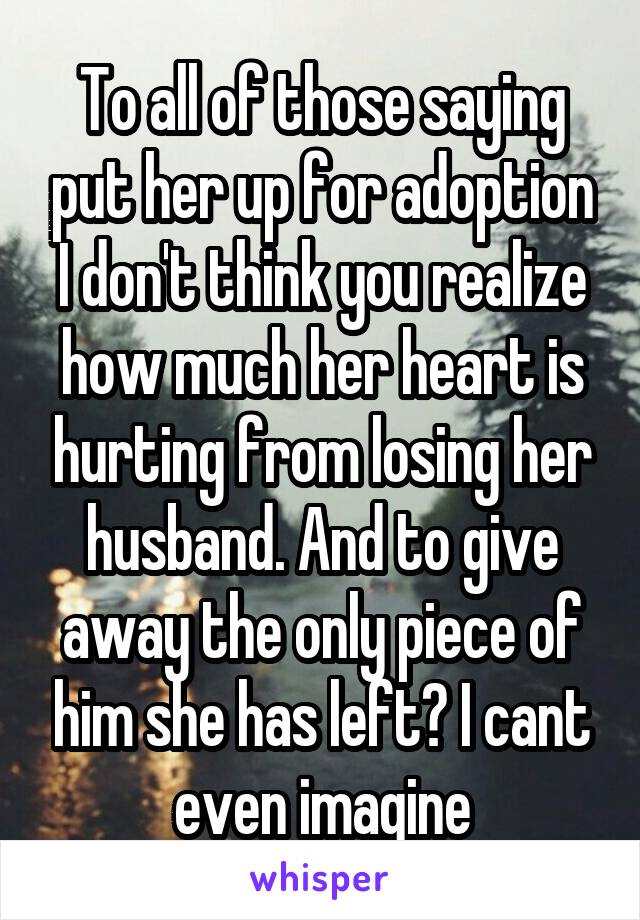 To all of those saying put her up for adoption I don't think you realize how much her heart is hurting from losing her husband. And to give away the only piece of him she has left? I cant even imagine