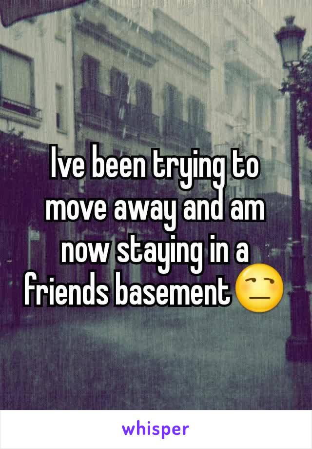 Ive been trying to move away and am now staying in a friends basement😒