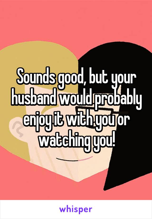 Sounds good, but your husband would probably enjoy it with you or watching you!