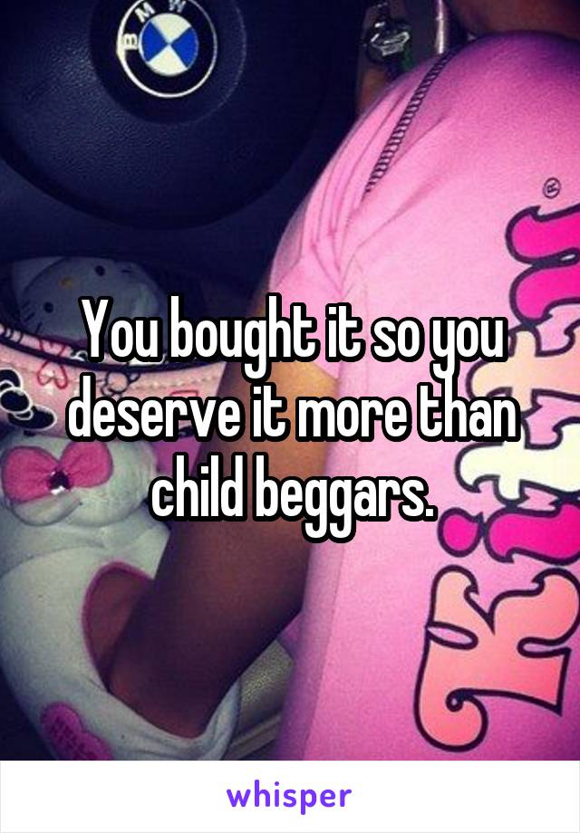 You bought it so you deserve it more than child beggars.
