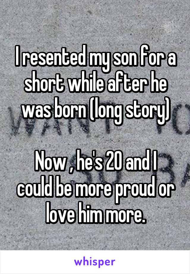 I resented my son for a short while after he was born (long story)

Now , he's 20 and I could be more proud or love him more.