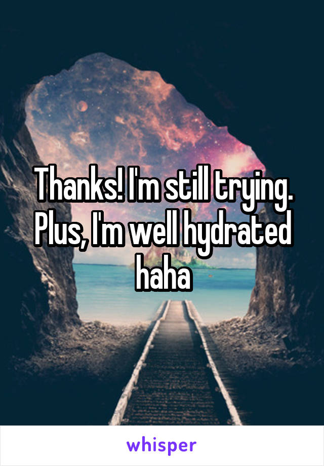 Thanks! I'm still trying. Plus, I'm well hydrated haha