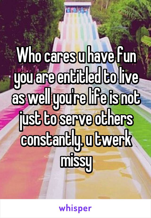 Who cares u have fun you are entitled to live as well you're life is not just to serve others constantly. u twerk missy