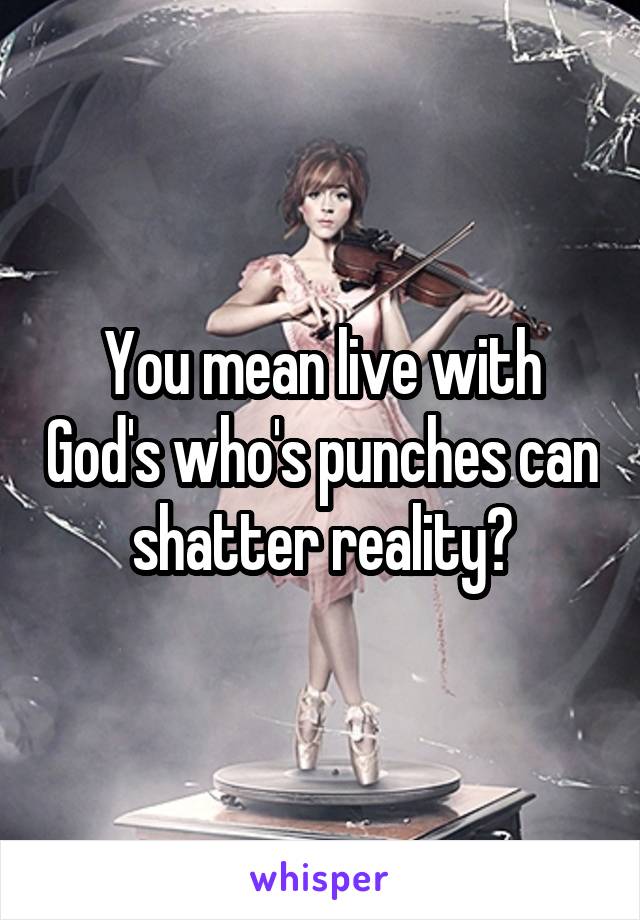 You mean live with God's who's punches can shatter reality?