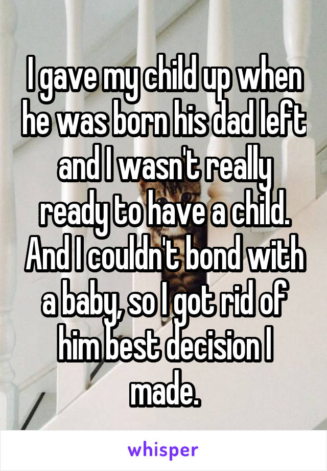 I gave my child up when he was born his dad left and I wasn't really ready to have a child. And I couldn't bond with a baby, so I got rid of him best decision I made.