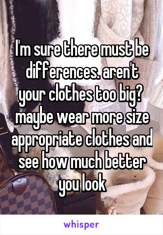 I'm sure there must be differences. aren't your clothes too big? 
maybe wear more size appropriate clothes and see how much better you look