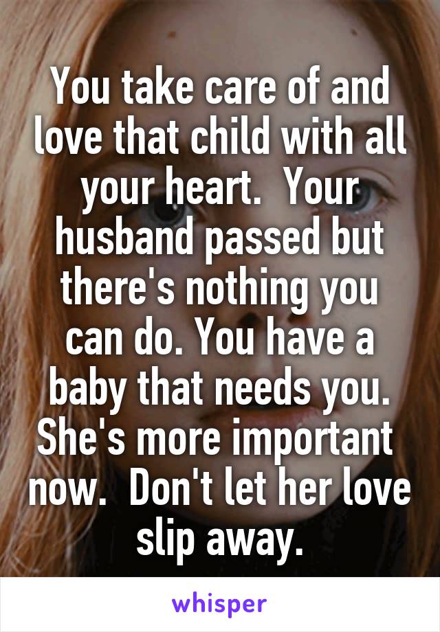 You take care of and love that child with all your heart.  Your husband passed but there's nothing you can do. You have a baby that needs you. She's more important  now.  Don't let her love slip away.