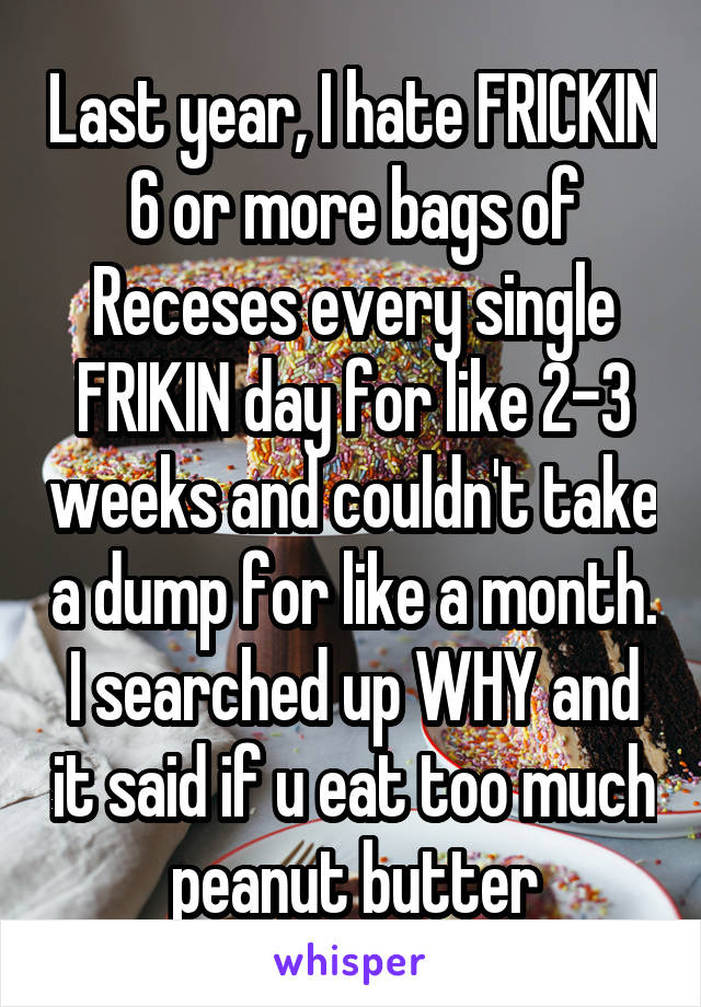 Last year, I hate FRICKIN 6 or more bags of Receses every single FRIKIN day for like 2-3 weeks and couldn't take a dump for like a month. I searched up WHY and it said if u eat too much peanut butter