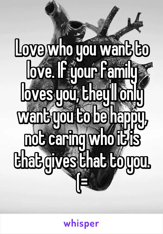Love who you want to love. If your family loves you, they'll only want you to be happy, not caring who it is that gives that to you. (=