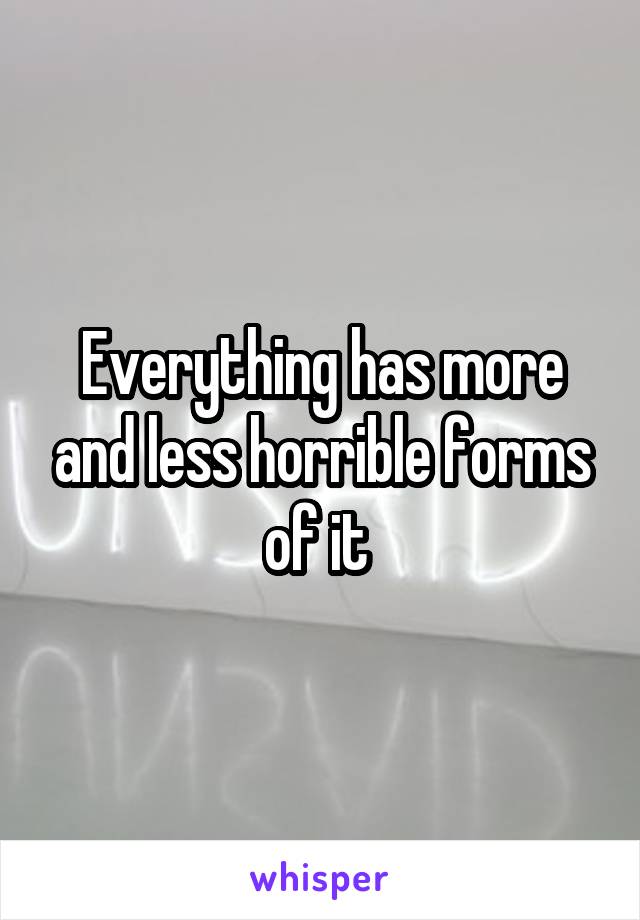 Everything has more and less horrible forms of it 