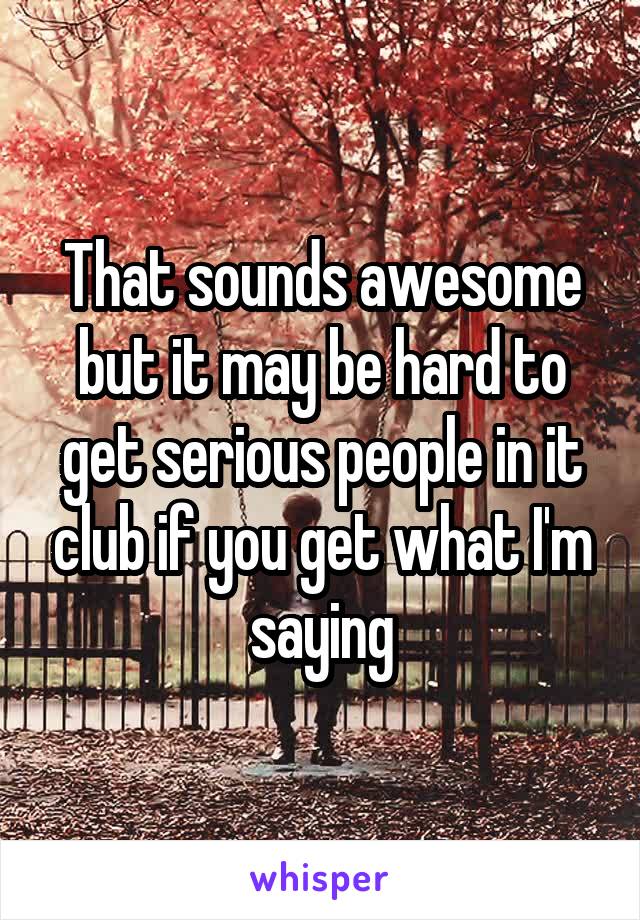 That sounds awesome but it may be hard to get serious people in it club if you get what I'm saying