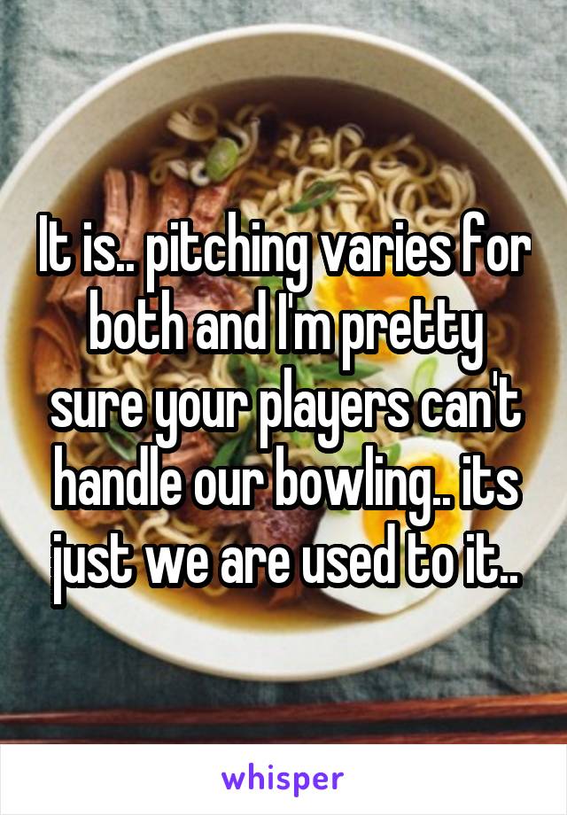It is.. pitching varies for both and I'm pretty sure your players can't handle our bowling.. its just we are used to it..