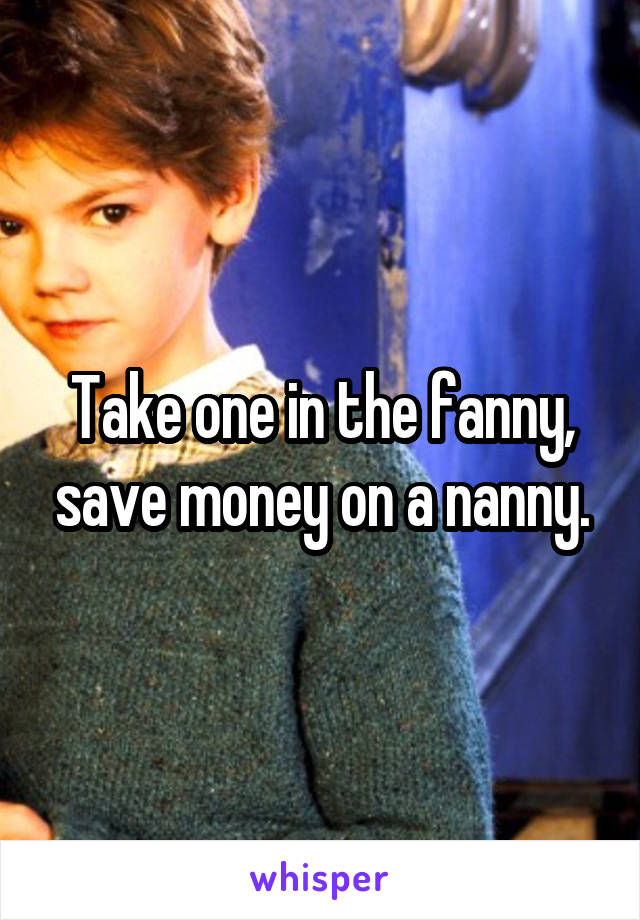 Take one in the fanny, save money on a nanny.