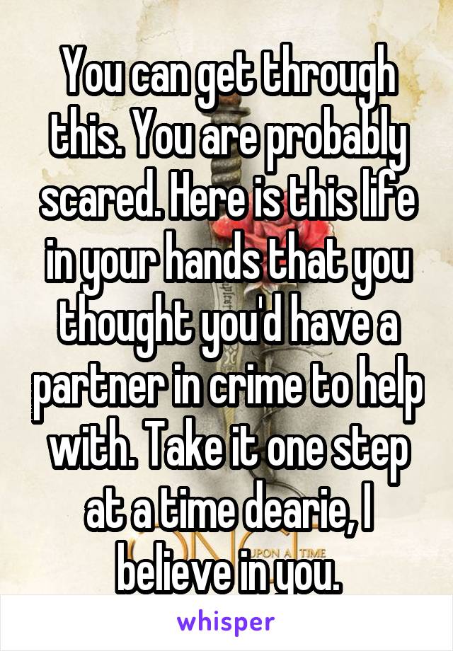 You can get through this. You are probably scared. Here is this life in your hands that you thought you'd have a partner in crime to help with. Take it one step at a time dearie, I believe in you.