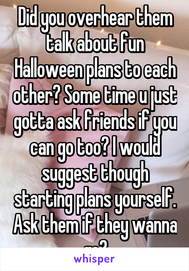 Did you overhear them talk about fun Halloween plans to each other? Some time u just gotta ask friends if you can go too? I would suggest though starting plans yourself. Ask them if they wanna go?