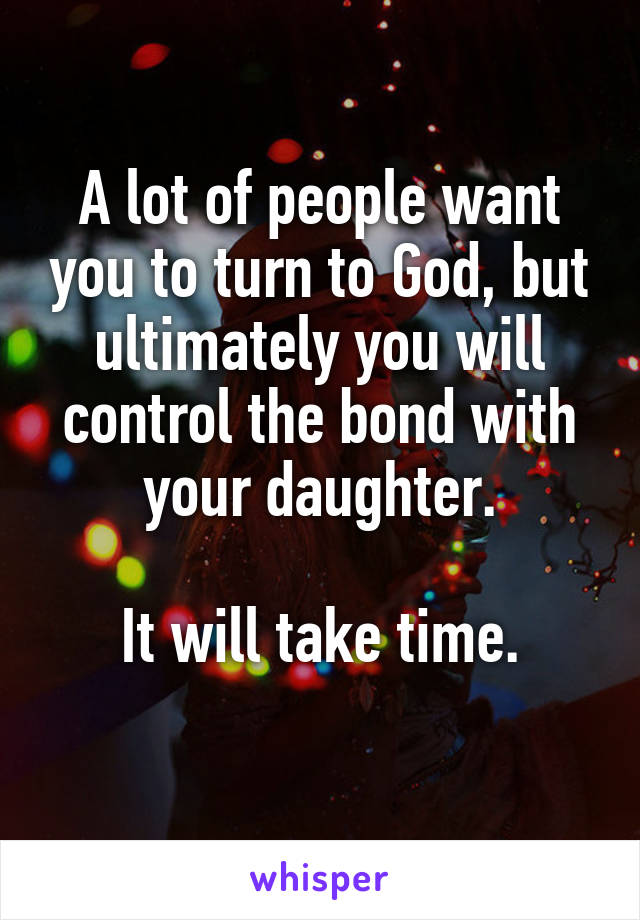 A lot of people want you to turn to God, but ultimately you will control the bond with your daughter.

It will take time.
