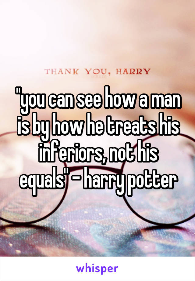 "you can see how a man is by how he treats his inferiors, not his equals" - harry potter