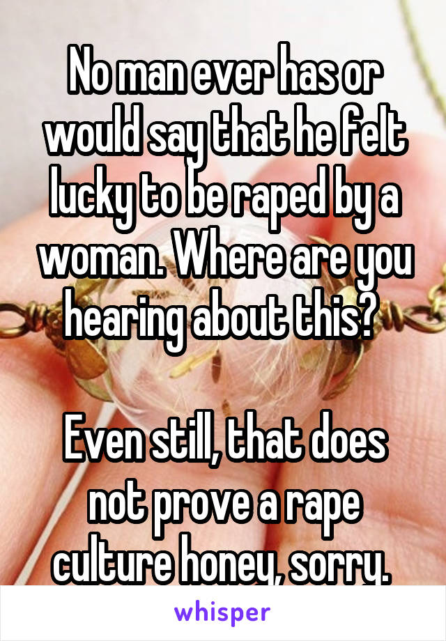 No man ever has or would say that he felt lucky to be raped by a woman. Where are you hearing about this? 

Even still, that does not prove a rape culture honey, sorry. 