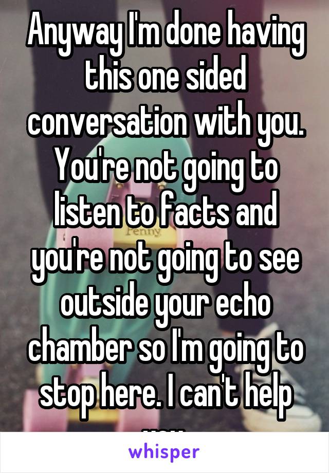 Anyway I'm done having this one sided conversation with you. You're not going to listen to facts and you're not going to see outside your echo chamber so I'm going to stop here. I can't help you.